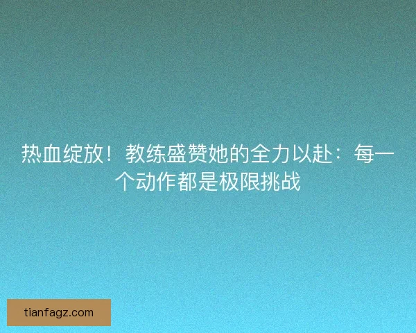 热血绽放！教练盛赞她的全力以赴：每一个动作都是极限挑战