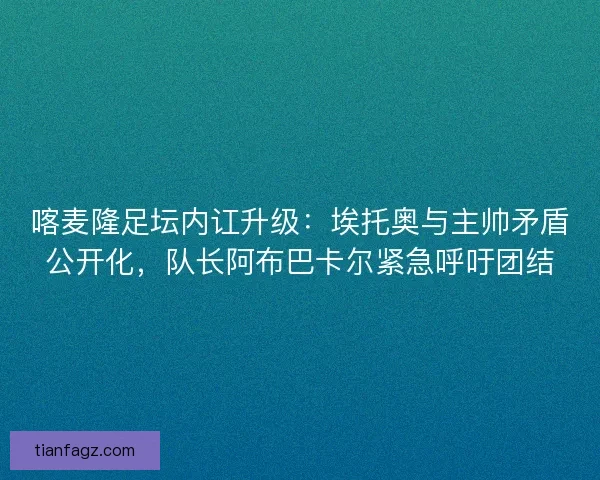 喀麦隆足坛内讧升级：埃托奥与主帅矛盾公开化，队长阿布巴卡尔紧急呼吁团结