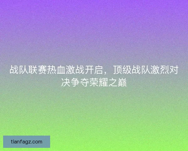 战队联赛热血激战开启，顶级战队激烈对决争夺荣耀之巅