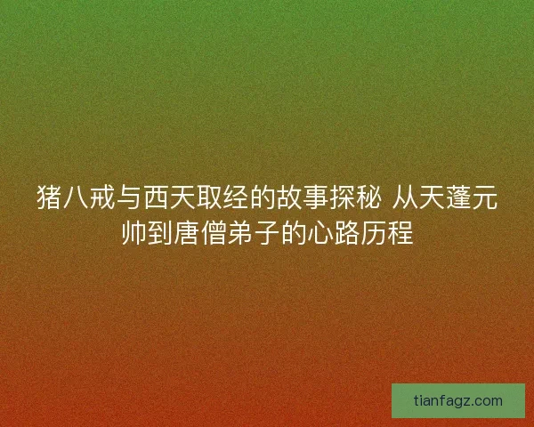 猪八戒与西天取经的故事探秘 从天蓬元帅到唐僧弟子的心路历程