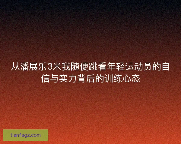 从潘展乐3米我随便跳看年轻运动员的自信与实力背后的训练心态