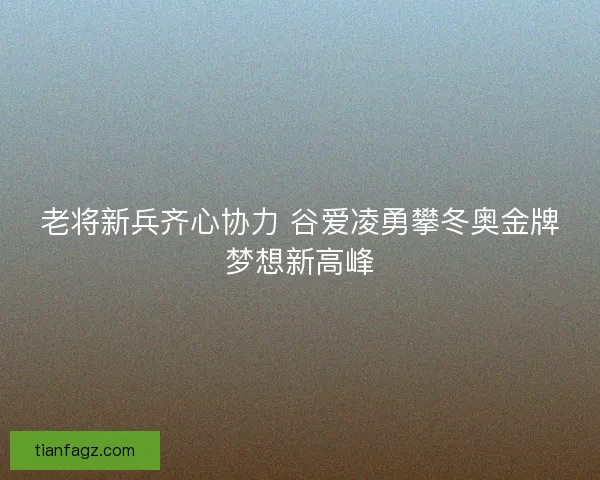 老将新兵齐心协力 谷爱凌勇攀冬奥金牌梦想新高峰