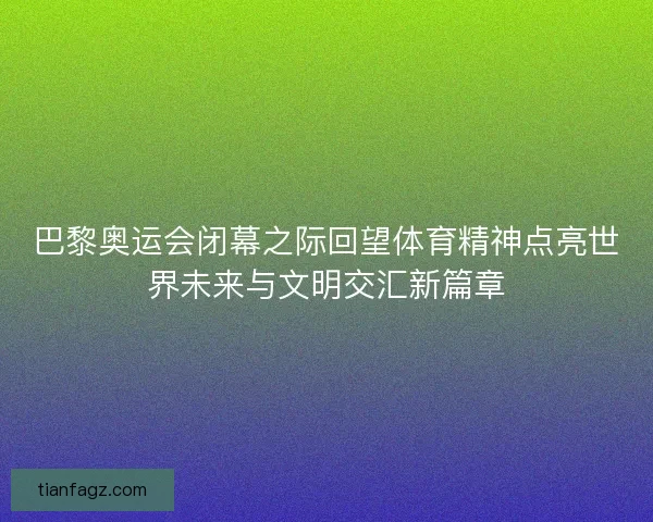 巴黎奥运会闭幕之际回望体育精神点亮世界未来与文明交汇新篇章