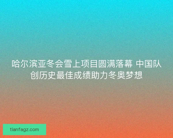 哈尔滨亚冬会雪上项目圆满落幕 中国队创历史最佳成绩助力冬奥梦想