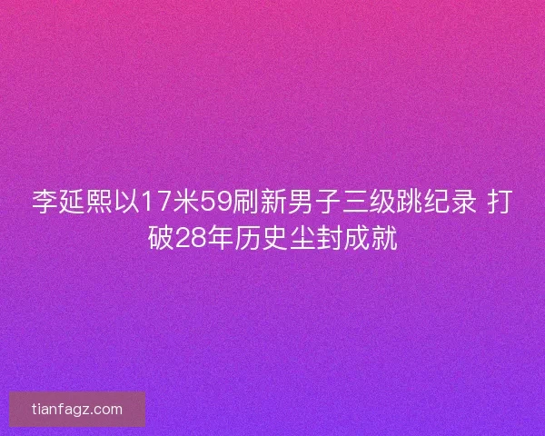 李延熙以17米59刷新男子三级跳纪录 打破28年历史尘封成就