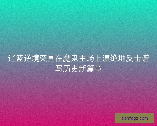 辽篮逆境突围在魔鬼主场上演绝地反击谱写历史新篇章