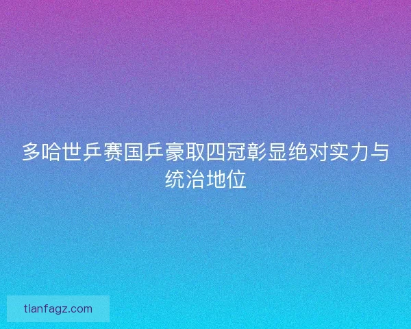 多哈世乒赛国乒豪取四冠彰显绝对实力与统治地位