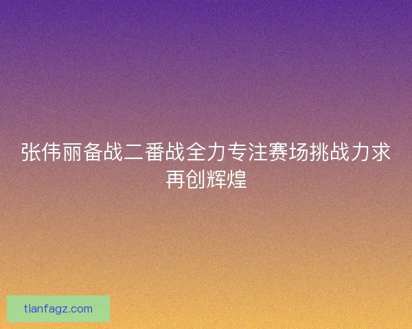 张伟丽备战二番战全力专注赛场挑战力求再创辉煌