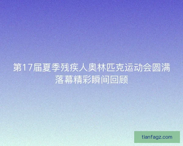 第17届夏季残疾人奥林匹克运动会圆满落幕精彩瞬间回顾