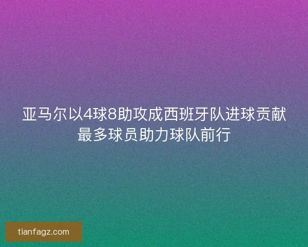 亚马尔以4球8助攻成西班牙队进球贡献最多球员助力球队前行