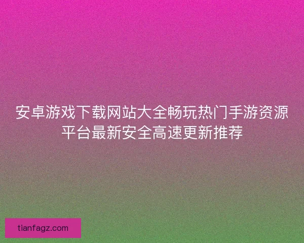 安卓游戏下载网站大全畅玩热门手游资源平台最新安全高速更新推荐