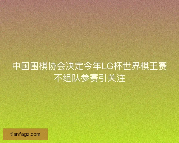中国围棋协会决定今年LG杯世界棋王赛不组队参赛引关注