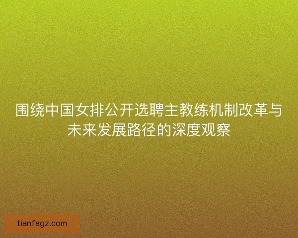 围绕中国女排公开选聘主教练机制改革与未来发展路径的深度观察 围绕中国女排公开选聘主教练机制改革与未来发展路径的深度观察