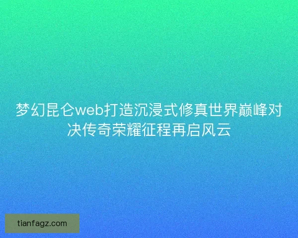 梦幻昆仑web打造沉浸式修真世界巅峰对决传奇荣耀征程再启风云