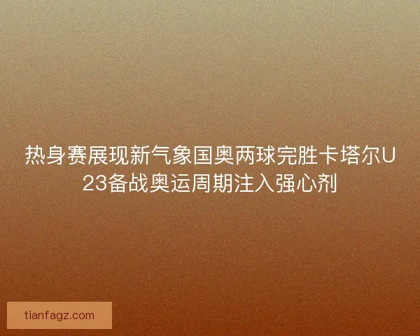 热身赛展现新气象国奥两球完胜卡塔尔U23备战奥运周期注入强心剂