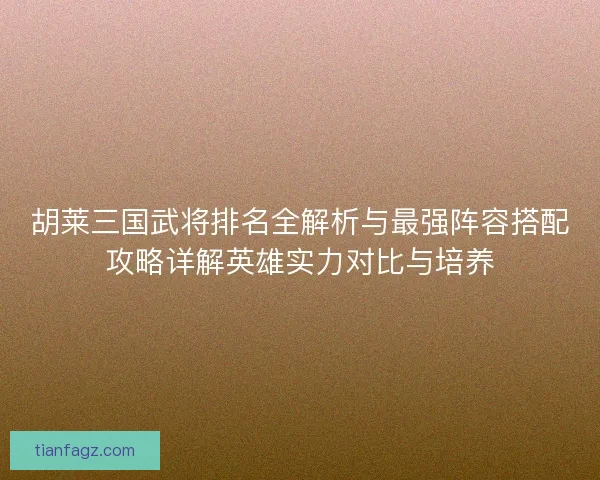 胡莱三国武将排名全解析与最强阵容搭配攻略详解英雄实力对比与培养
