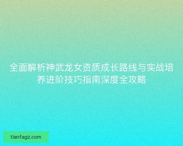 全面解析神武龙女资质成长路线与实战培养进阶技巧指南深度全攻略 全面解析神武龙女资质成长路线与实战培养进阶技巧指南深度全攻略