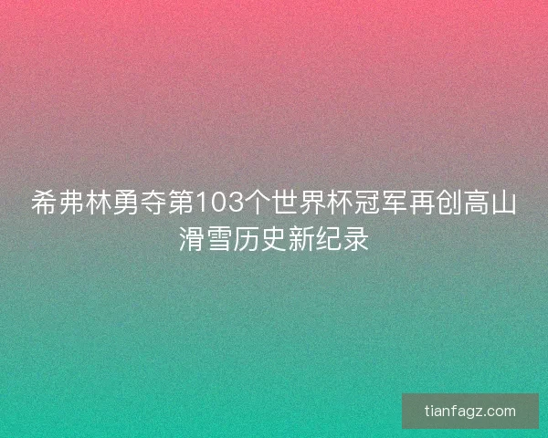 希弗林勇夺第103个世界杯冠军再创高山滑雪历史新纪录