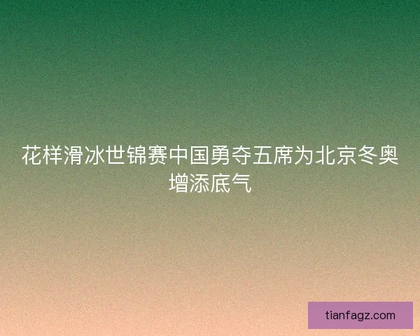 花样滑冰世锦赛中国勇夺五席为北京冬奥增添底气