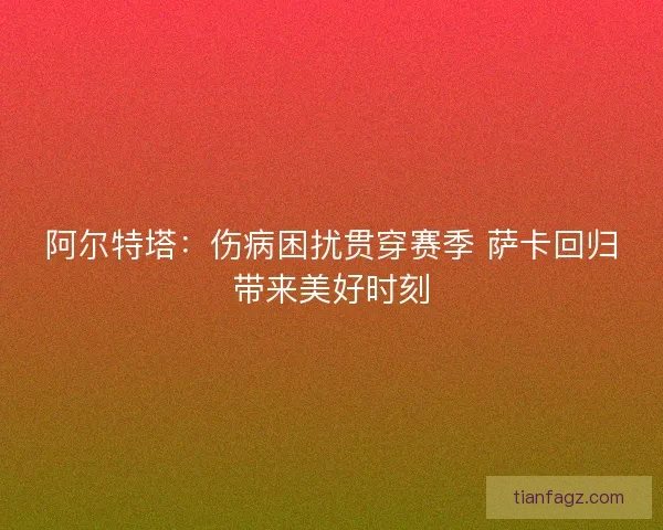 阿尔特塔：伤病困扰贯穿赛季 萨卡回归带来美好时刻