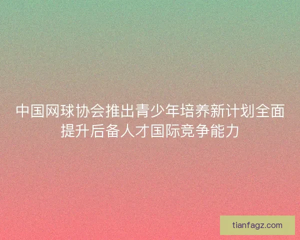 中国网球协会推出青少年培养新计划全面提升后备人才国际竞争能力