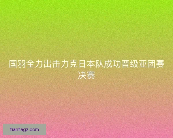国羽全力出击力克日本队成功晋级亚团赛决赛 国羽全力出击力克日本队成功晋级亚团赛决赛