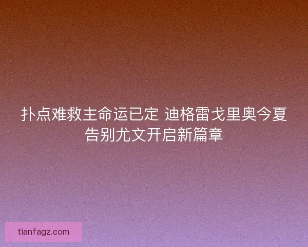 扑点难救主命运已定 迪格雷戈里奥今夏告别尤文开启新篇章