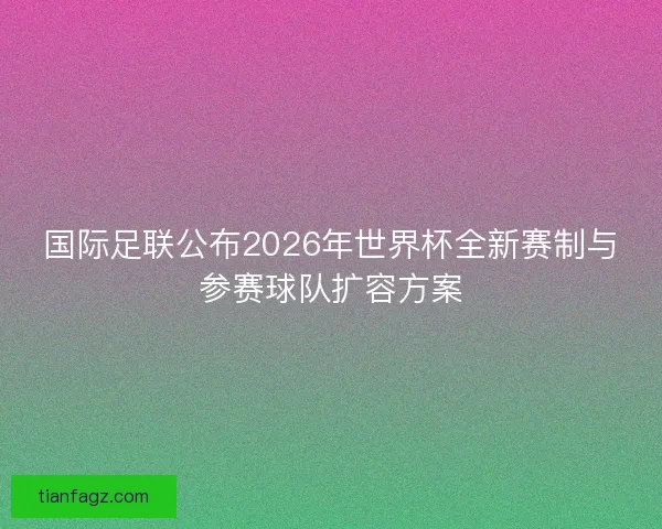 国际足联公布2026年世界杯全新赛制与参赛球队扩容方案