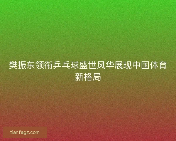 樊振东领衔乒乓球盛世风华展现中国体育新格局